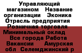 Управляющий магазином › Название организации ­ Эконика › Отрасль предприятия ­ Розничная торговля › Минимальный оклад ­ 1 - Все города Работа » Вакансии   . Амурская обл.,Селемджинский р-н